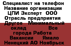 Специалист на телефон › Название организации ­ ЦПИ Эксперт, ООО › Отрасль предприятия ­ Другое › Минимальный оклад ­ 14 000 - Все города Работа » Вакансии   . Ямало-Ненецкий АО,Ноябрьск г.